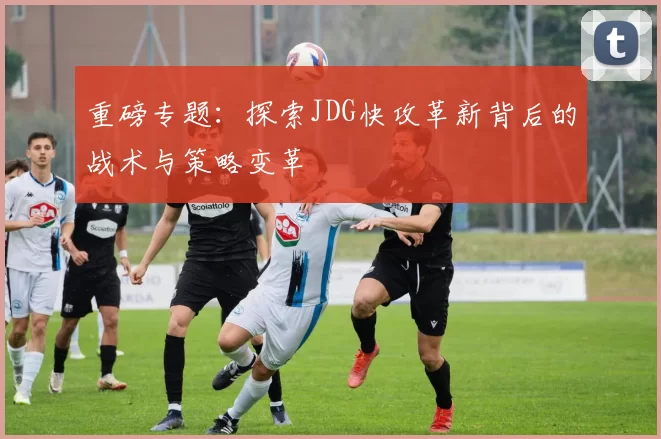 重磅专题：探索JDG快攻革新背后的战术与策略变革