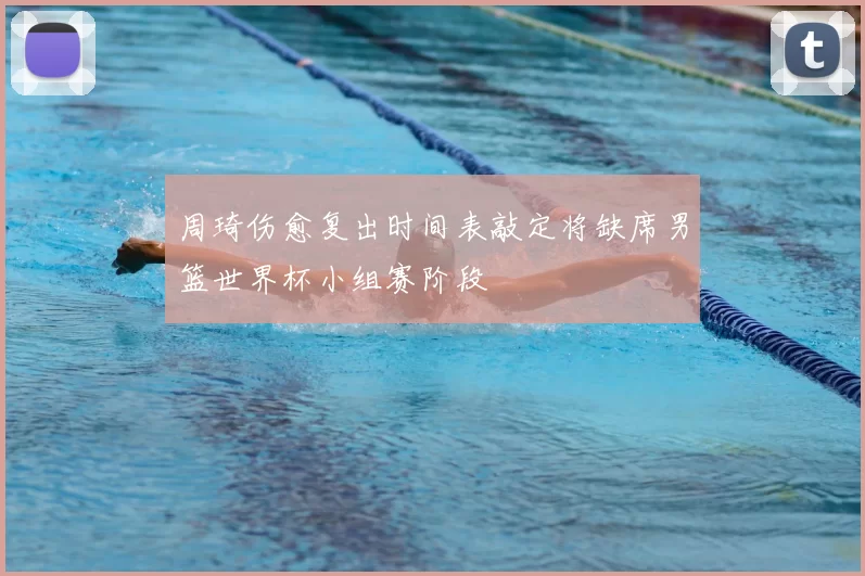 周琦伤愈复出时间表敲定将缺席男篮世界杯小组赛阶段