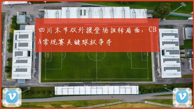 四川末节双外援登场扭转局面，CBA常规赛关键球权争夺