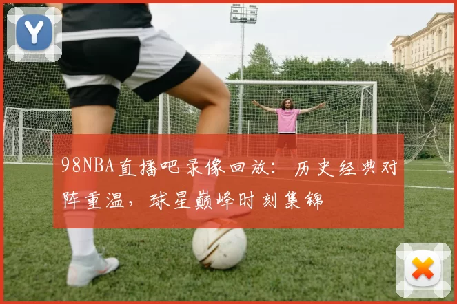 98NBA直播吧录像回放:历史经典对阵重温,球星巅峰时刻集锦