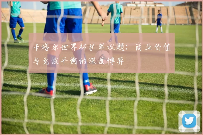 卡塔尔世界杯扩军议题：商业价值与竞技平衡的深度博弈