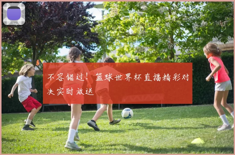不容错过！篮球世界杯直播精彩对决实时放送