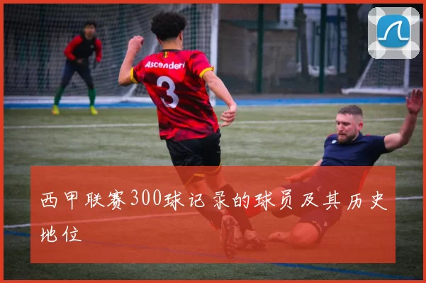 西甲联赛300球记录的球员及其历史地位