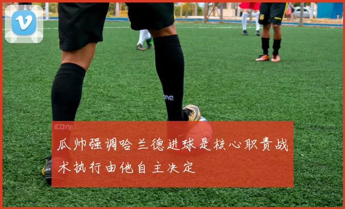 瓜帅强调哈兰德进球是核心职责战术执行由他自主决定