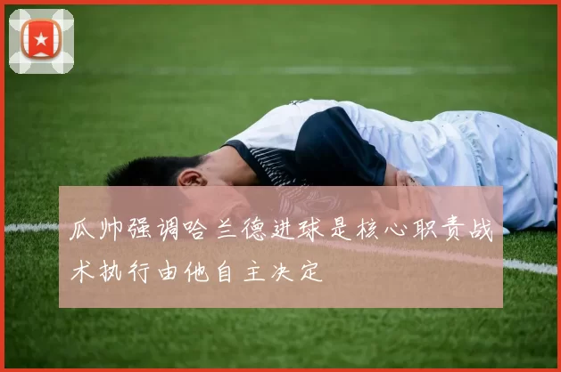 瓜帅强调哈兰德进球是核心职责战术执行由他自主决定