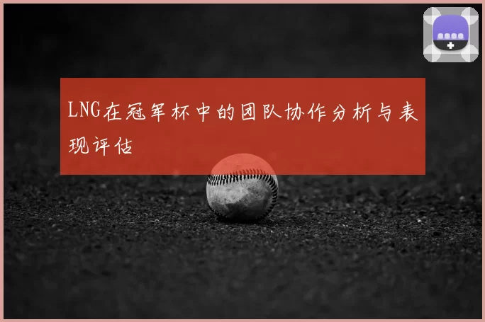 LNG在冠军杯中的团队协作分析与表现评估