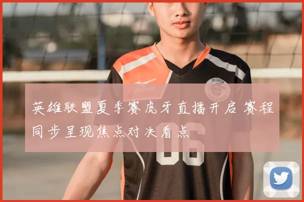 英雄联盟夏季赛虎牙直播开启 赛程同步呈现焦点对决看点