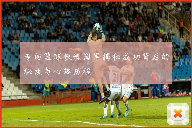 专访篮球教练周军揭秘成功背后的秘诀与心路历程