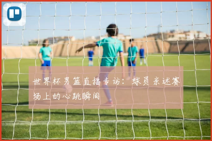 世界杯男篮直播专访：球员亲述赛场上的心跳瞬间