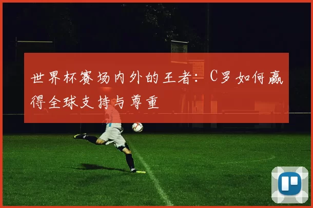 世界杯赛场内外的王者：C罗如何赢得全球支持与尊重