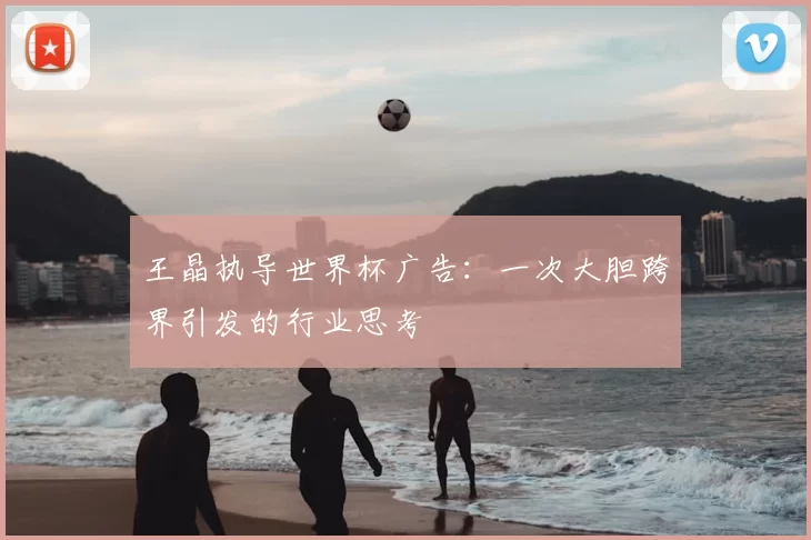 王晶执导世界杯广告：一次大胆跨界引发的行业思考