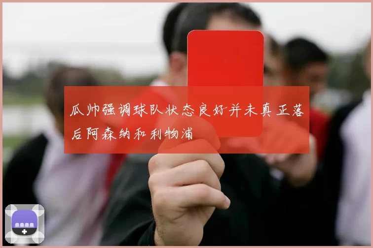 瓜帅强调球队状态良好并未真正落后阿森纳和利物浦