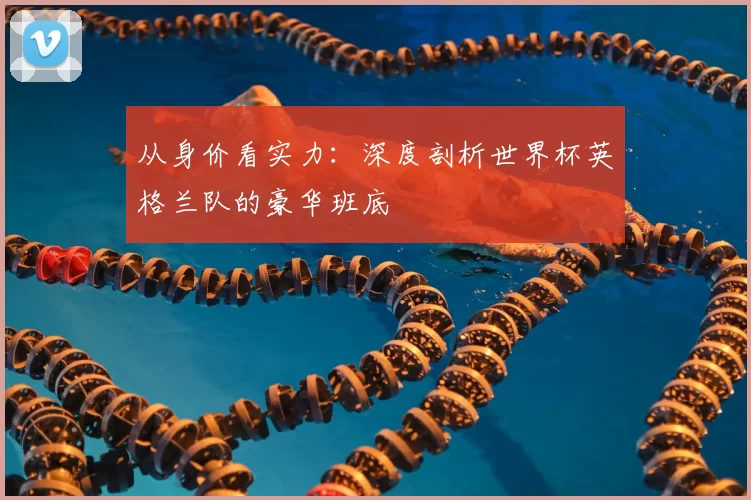 从身价看实力：深度剖析世界杯英格兰队的豪华班底