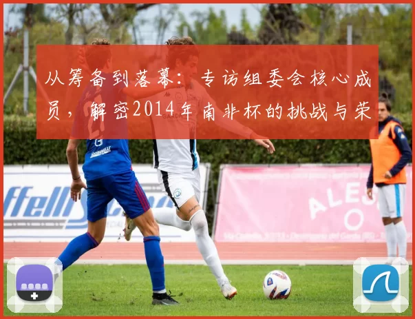 从筹备到落幕:专访组委会核心成员,解密2014年南非杯的挑战与荣耀