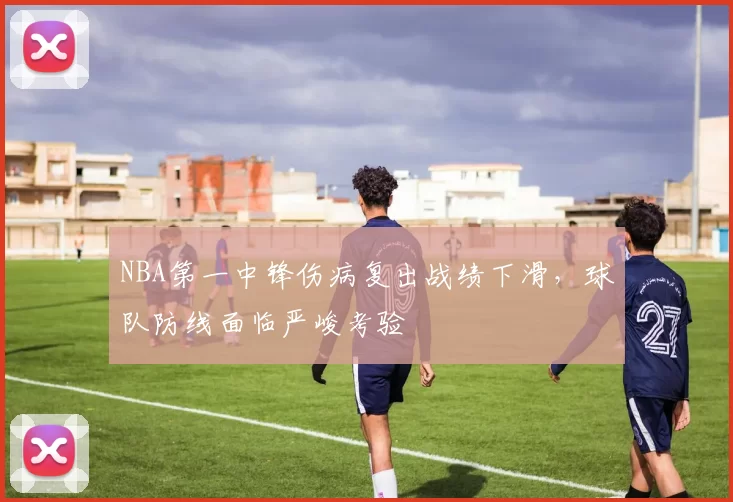NBA第一中锋伤病复出战绩下滑,球队防线面临严峻考验