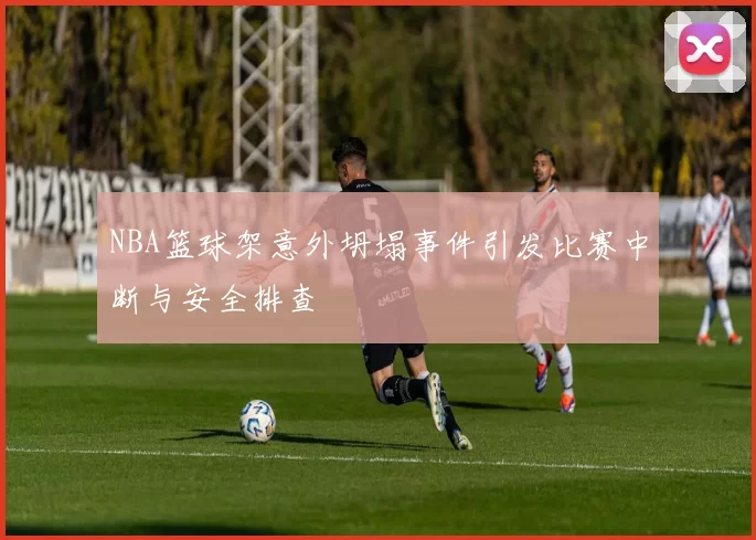 NBA篮球架意外坍塌事件引发比赛中断与安全排查