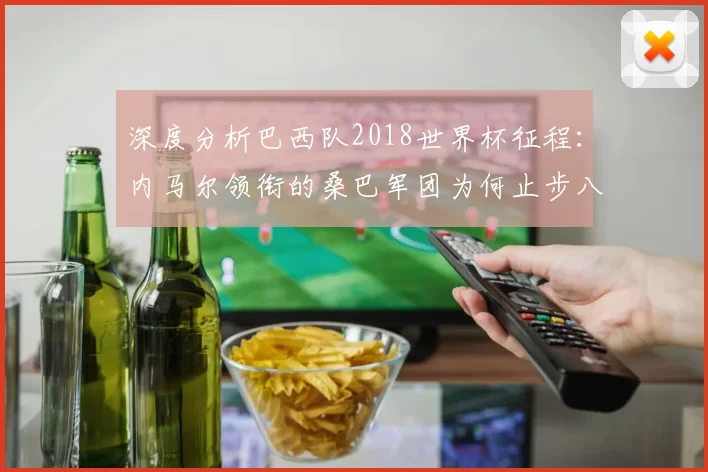 深度分析巴西队2018世界杯征程:内马尔领衔的桑巴军团为何止步八强