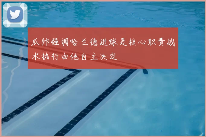 瓜帅强调哈兰德进球是核心职责战术执行由他自主决定