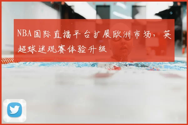 NBA国际直播平台扩展欧洲市场,英超球迷观赛体验升级