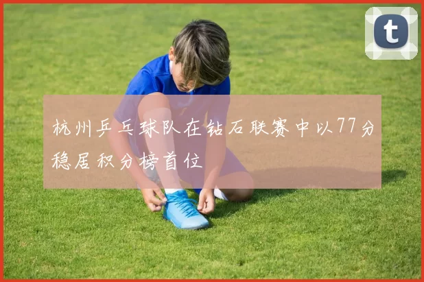 杭州乒乓球队在钻石联赛中以77分稳居积分榜首位