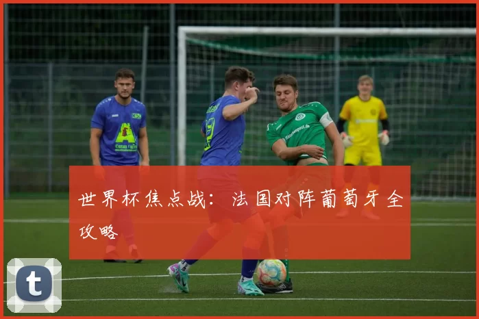 世界杯焦点战：法国对阵葡萄牙全攻略