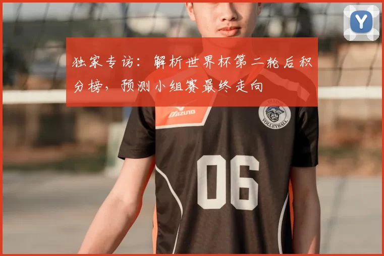 独家专访：解析世界杯第二轮后积分榜，预测小组赛最终走向