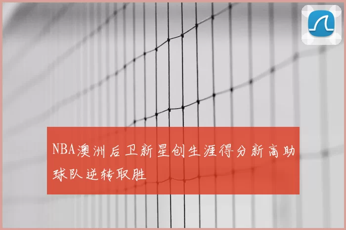 NBA澳洲后卫新星创生涯得分新高助球队逆转取胜