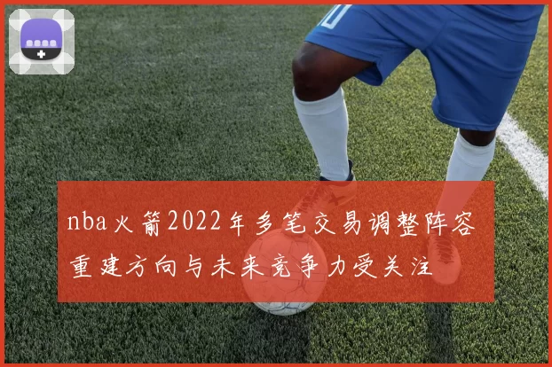 nba火箭2022年多笔交易调整阵容 重建方向与未来竞争力受关注