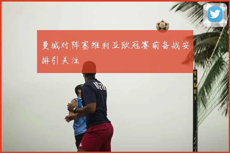 曼城对阵塞维利亚欧冠赛前备战安排引关注
