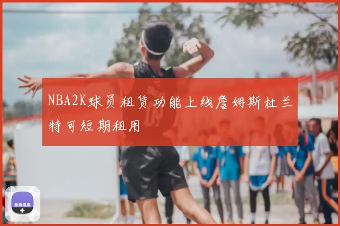 NBA2K球员租赁功能上线詹姆斯杜兰特可短期租用