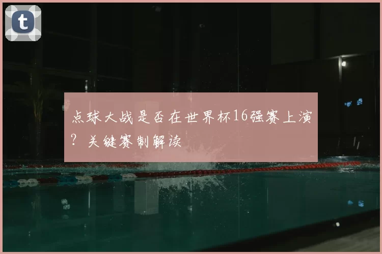 点球大战是否在世界杯16强赛上演？关键赛制解读