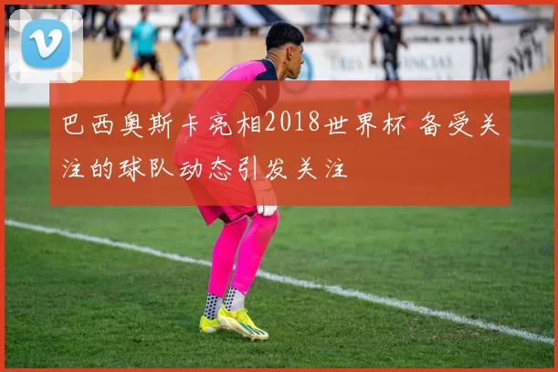 巴西奥斯卡亮相2018世界杯 备受关注的球队动态引发关注