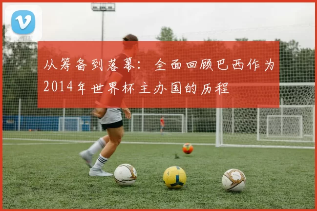从筹备到落幕:全面回顾巴西作为2014年世界杯主办国的历程