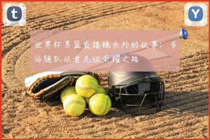 世界杯男篮直播镜头外的故事:专访随队记者见证荣耀之路
