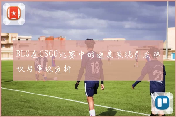 BLG在CSGO比赛中的速度表现引发热议与争议分析