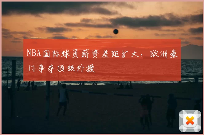 NBA国际球员薪资差距扩大，欧洲豪门争夺顶级外援