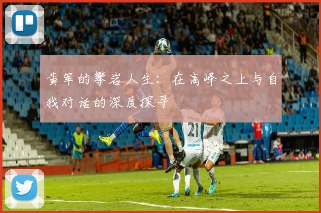 黄军的攀岩人生:在高峰之上与自我对话的深度探寻