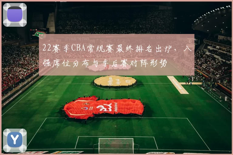 22赛季CBA常规赛最终排名出炉,八强席位分布与季后赛对阵形势