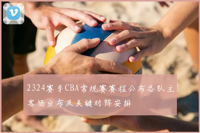 2324赛季CBA常规赛赛程公布各队主客场分布及关键对阵安排
