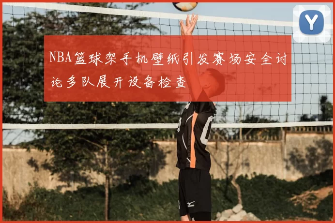 NBA篮球架手机壁纸引发赛场安全讨论多队展开设备检查