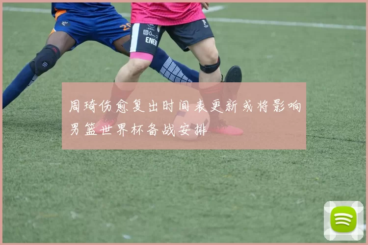 周琦伤愈复出时间表更新或将影响男篮世界杯备战安排