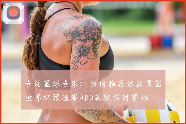 专访篮球专家：为何推荐这款男篮世界杯预选赛App获取实时赛讯
